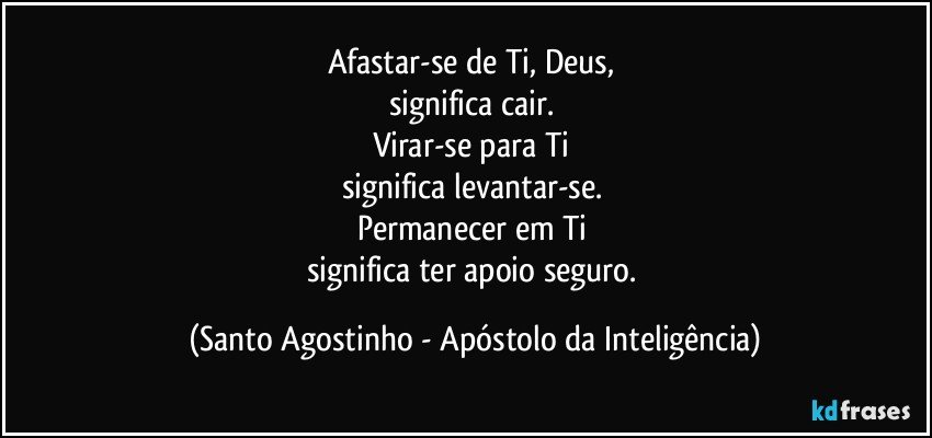 Afastar-se de Ti, Deus, 
significa cair. 
Virar-se para Ti 
significa levantar-se. 
Permanecer em Ti 
significa ter apoio seguro. (Santo Agostinho - Apóstolo da Inteligência)