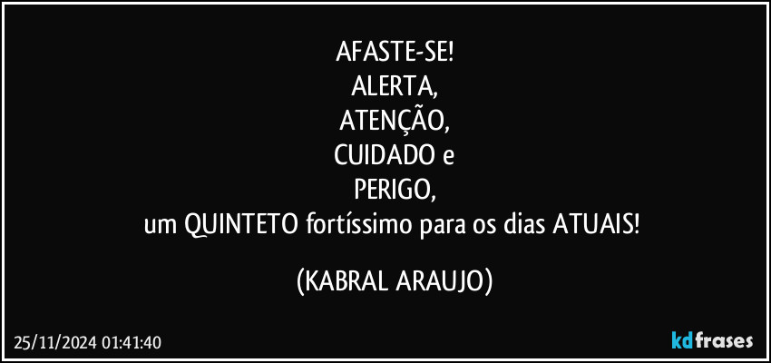 AFASTE-SE!
ALERTA,
ATENÇÃO,
CUIDADO e
PERIGO,
um QUINTETO fortíssimo para os dias ATUAIS! (KABRAL ARAUJO)