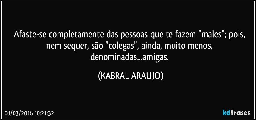 Afaste-se completamente das pessoas que te fazem "males"; pois, nem sequer, são "colegas", ainda, muito menos, denominadas...amigas. (KABRAL ARAUJO)