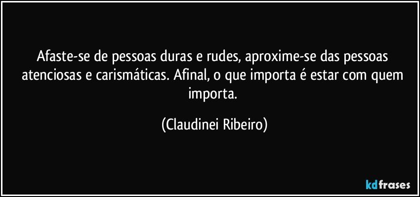 Afaste-se de pessoas duras e rudes, aproxime-se das pessoas atenciosas e carismáticas. Afinal, o que importa é estar com quem importa. (Claudinei Ribeiro)