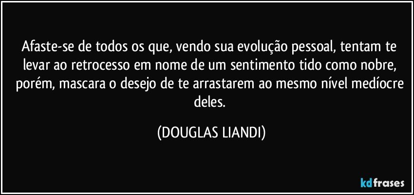 Afaste-se de todos os que, vendo sua evolução pessoal, tentam te levar ao retrocesso em nome de um sentimento tido como nobre, porém, mascara o desejo de te arrastarem ao mesmo nível medíocre deles. (DOUGLAS LIANDI)