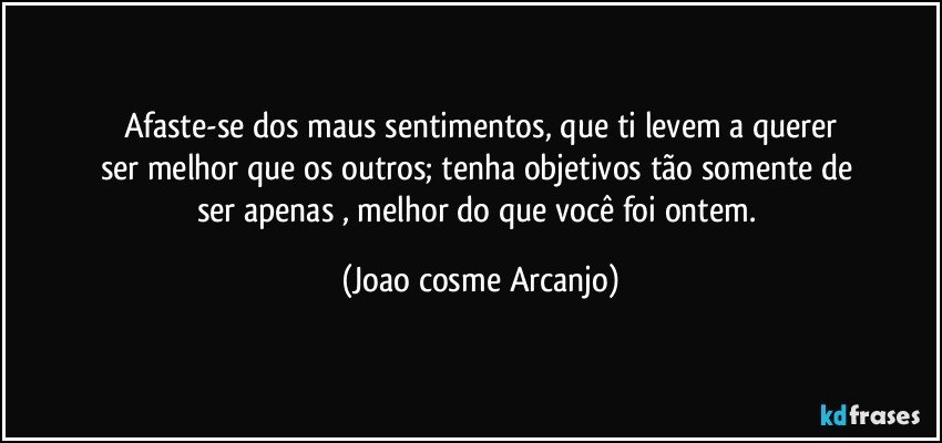 Afaste-se dos maus sentimentos, que ti levem a querer
ser melhor que os outros; tenha objetivos tão somente de 
ser apenas , melhor do que você  foi ontem. (Joao cosme Arcanjo)