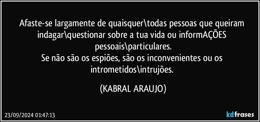 Afaste-se largamente de quaisquer\todas pessoas que queiram indagar\questionar sobre a tua vida ou informAÇÕES pessoais\particulares.
Se não são os espiões, são os inconvenientes ou os intrometidos\intrujões. (KABRAL ARAUJO)