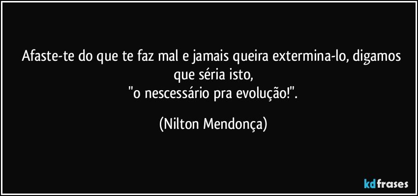 Afaste-te do que te faz mal e jamais queira extermina-lo, digamos que séria isto,
 "o nescessário pra evolução!". (Nilton Mendonça)