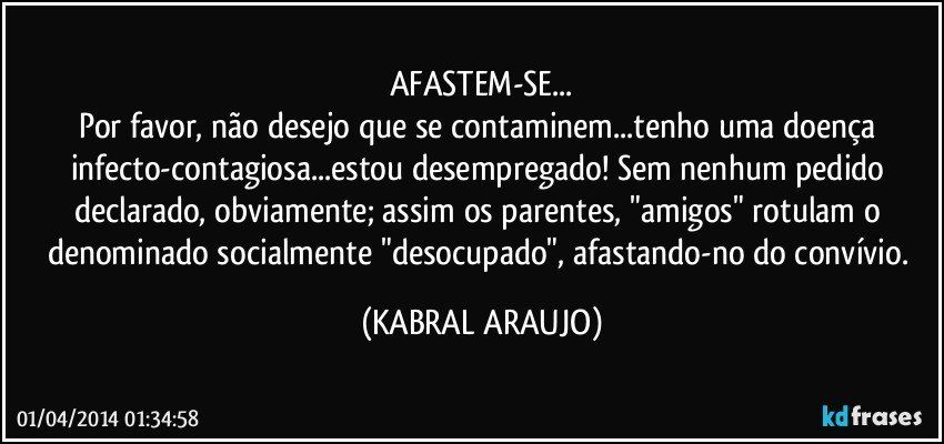 AFASTEM-SE...
Por favor, não desejo que se contaminem...tenho uma doença infecto-contagiosa...estou desempregado! Sem nenhum pedido declarado, obviamente; assim os parentes, "amigos" rotulam o denominado socialmente "desocupado", afastando-no do convívio. (KABRAL ARAUJO)