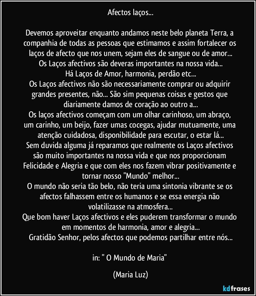 Afectos/laços...

Devemos aproveitar enquanto andamos neste belo planeta Terra, a companhia de todas as pessoas que estimamos e assim fortalecer os laços de afecto que nos unem, sejam eles de sangue ou de amor...
Os Laços afectivos são deveras importantes na nossa vida...
Há Laços de Amor, harmonia, perdão etc...
Os Laços afectivos não são necessariamente comprar ou adquirir grandes presentes, não... São sim pequenas coisas e gestos que diariamente damos de coração ao outro/a...
Os laços afectivos  começam com um olhar carinhoso, um abraço, um carinho, um beijo, fazer umas cocegas, ajudar mutuamente, uma atenção cuidadosa, disponibilidade para escutar, o estar lá...
Sem duvida alguma  já reparamos que realmente os Laços afectivos são muito importantes na nossa vida e que nos proporcionam Felicidade e Alegria e que com eles nos fazem vibrar positivamente e tornar nosso "Mundo" melhor...
O mundo não seria tão belo, não teria uma sintonia vibrante se os afectos falhassem entre os humanos e se essa energia não volatilizasse na atmosfera...
Que bom haver Laços afectivos e eles puderem transformar o mundo em momentos de harmonia, amor e alegria...
Gratidão Senhor, pelos afectos que podemos partilhar entre nós...

in: " O Mundo de Maria" (Maria Luz)