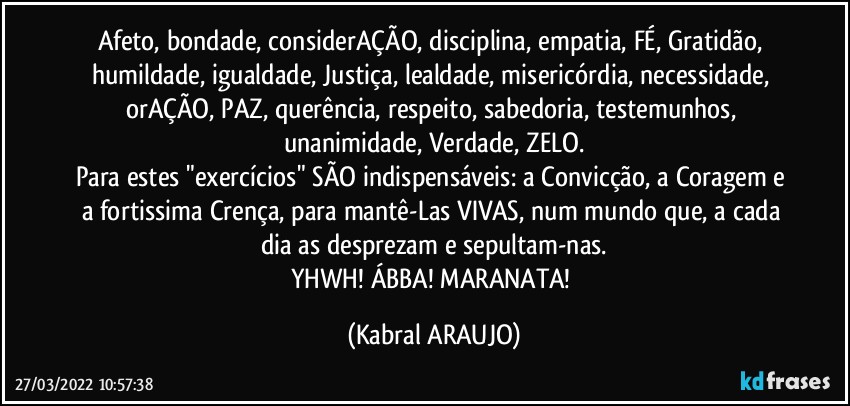 Afeto, bondade, considerAÇÃO, disciplina, empatia, FÉ, Gratidão, humildade, igualdade, Justiça, lealdade, misericórdia, necessidade, orAÇÃO, PAZ, querência, respeito, sabedoria, testemunhos, unanimidade, Verdade, ZELO.
Para estes "exercícios" SÃO indispensáveis: a Convicção, a Coragem e a fortissima Crença, para mantê-Las VIVAS, num mundo que, a cada dia as desprezam e sepultam-nas.
YHWH! ÁBBA! MARANATA! (KABRAL ARAUJO)