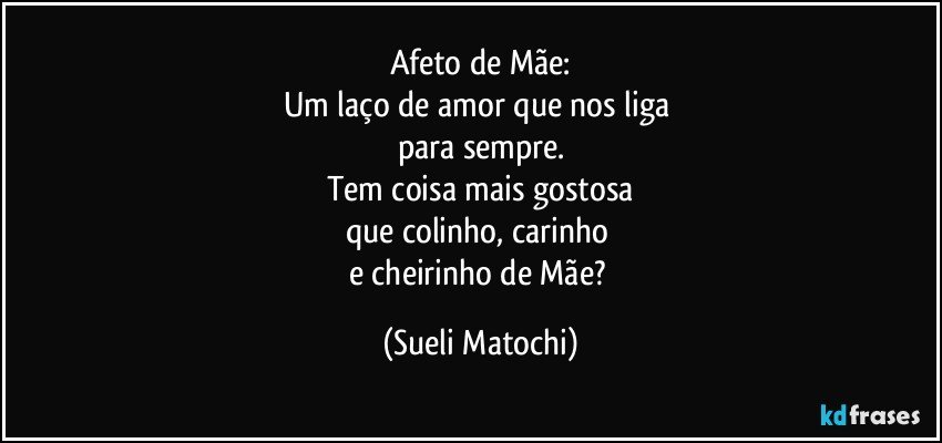 Afeto de Mãe:
Um laço  de amor que nos liga 
para sempre.
Tem coisa mais gostosa
que colinho, carinho 
e cheirinho de Mãe? (Sueli Matochi)