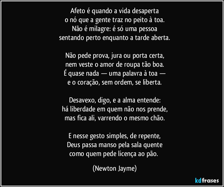 Afeto é quando a vida desaperta
o nó que a gente traz no peito à toa.
Não é milagre: é só uma pessoa
sentando perto enquanto a tarde aberta.

Não pede prova, jura ou porta certa,
nem veste o amor de roupa tão boa.
É quase nada — uma palavra à toa —
e o coração, sem ordem, se liberta.

Desavexo, digo, e a alma entende:
há liberdade em quem não nos prende,
mas fica ali, varrendo o mesmo chão.

E nesse gesto simples, de repente,
Deus passa manso pela sala quente
como quem pede licença ao pão. (Newton Jayme)