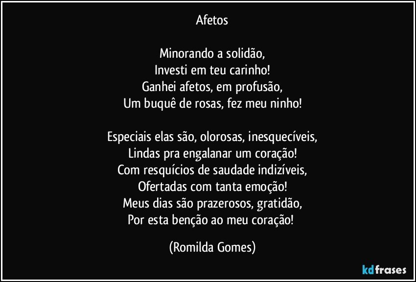 Afetos

Minorando a solidão,
Investi em teu carinho!
Ganhei afetos, em profusão,
Um buquê de rosas, fez meu ninho!

Especiais elas são, olorosas, inesquecíveis,
Lindas pra engalanar um coração!
Com resquícios de saudade indizíveis,
Ofertadas com tanta emoção!
Meus dias são prazerosos, gratidão,
Por esta benção ao meu coração! (Romilda Gomes)
