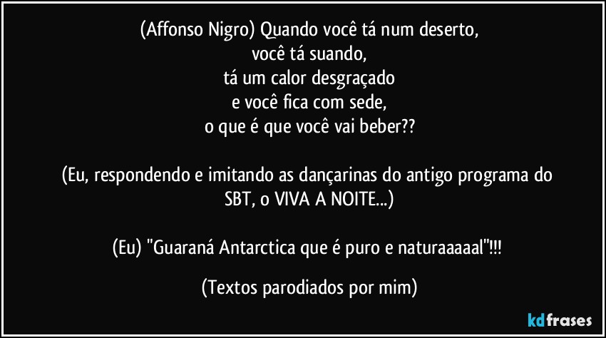 (Affonso Nigro) Quando você tá num deserto,
você tá suando,
tá um calor desgraçado
e você fica com sede,
o que é que você vai beber??

(Eu, respondendo e imitando as dançarinas do antigo programa do SBT, o VIVA A NOITE...)

(Eu) "Guaraná Antarctica que é puro e naturaaaaal"!!! (Textos parodiados por mim)