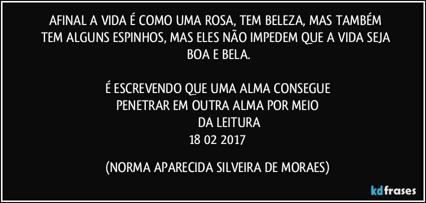 AFINAL A VIDA É COMO UMA ROSA, TEM BELEZA, MAS TAMBÉM TEM ALGUNS ESPINHOS, MAS ELES NÃO IMPEDEM QUE A VIDA SEJA  BOA E BELA.

É ESCREVENDO QUE UMA ALMA CONSEGUE
PENETRAR EM OUTRA ALMA POR MEIO
​​​​​​​DA LEITURA
 18/02/2017 (NORMA APARECIDA SILVEIRA DE MORAES)