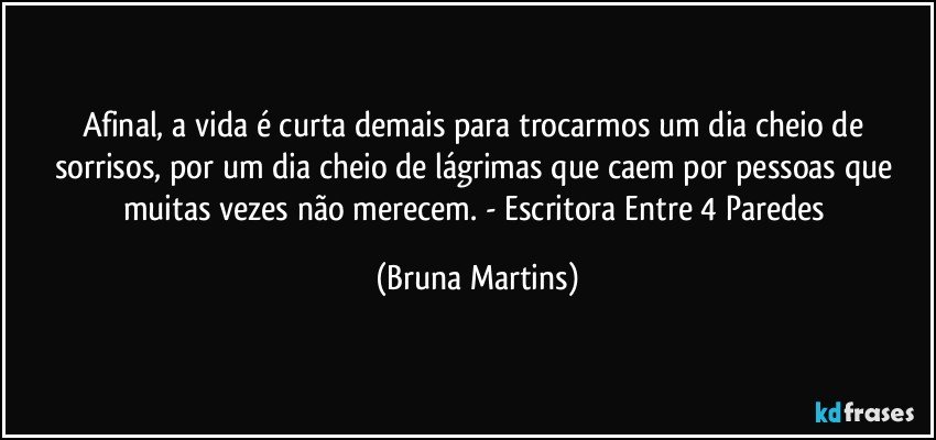 Afinal, a vida é curta demais para trocarmos um dia cheio de sorrisos, por um dia cheio de lágrimas que caem por pessoas que muitas vezes não merecem. - Escritora Entre 4 Paredes (Bruna Martins)