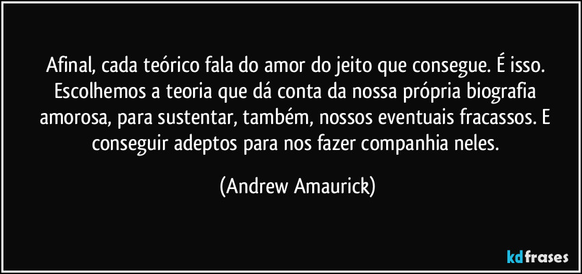 Afinal, cada teórico fala do amor do jeito que consegue. É isso. Escolhemos a teoria que dá conta da nossa própria biografia amorosa, para sustentar, também, nossos eventuais fracassos. E conseguir adeptos para nos fazer companhia neles. (Andrew Amaurick)