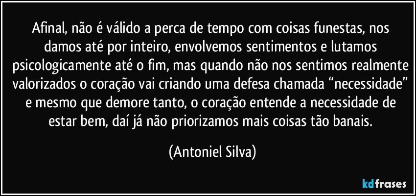 Afinal, não é válido a perca de tempo com coisas funestas, nos damos até por inteiro, envolvemos sentimentos e lutamos psicologicamente até o fim, mas quando não nos sentimos realmente valorizados o coração vai criando uma defesa chamada “necessidade” e mesmo que demore tanto, o coração entende a necessidade de estar bem, daí já não priorizamos mais coisas tão banais. (Antoniel Silva)