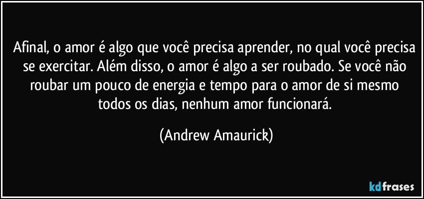 Afinal, o amor é algo que você precisa aprender, no qual você precisa se exercitar. Além disso, o amor é algo a ser roubado. Se você não roubar um pouco de energia e tempo para o amor de si mesmo todos os dias, nenhum amor funcionará. (Andrew Amaurick)