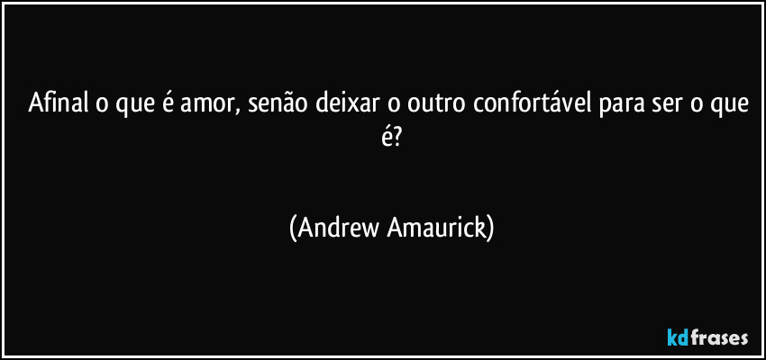 Afinal o que é amor, senão deixar o outro confortável para ser o que é?
 (Andrew Amaurick)