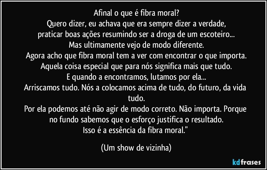 Afinal o que é fibra moral?
Quero dizer, eu achava que era sempre dizer a verdade,
praticar boas ações resumindo ser a droga de um escoteiro...
Mas ultimamente vejo de modo diferente.
Agora acho que fibra moral tem a ver com encontrar o que importa.
Aquela coisa especial que para nós significa mais que tudo.
E quando a encontramos, lutamos por ela...
Arriscamos tudo. Nós a colocamos acima de tudo, do futuro, da vida tudo.
Por ela podemos até não agir de modo correto. Não importa. Porque no fundo sabemos que o esforço justifica o resultado.
Isso é a essência da fibra moral." (Um show de vizinha)