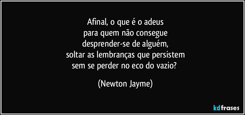 Afinal, o que é o adeus
para quem não consegue
desprender-se de alguém,
soltar as lembranças que persistem
sem se perder no eco do vazio? (Newton Jayme)