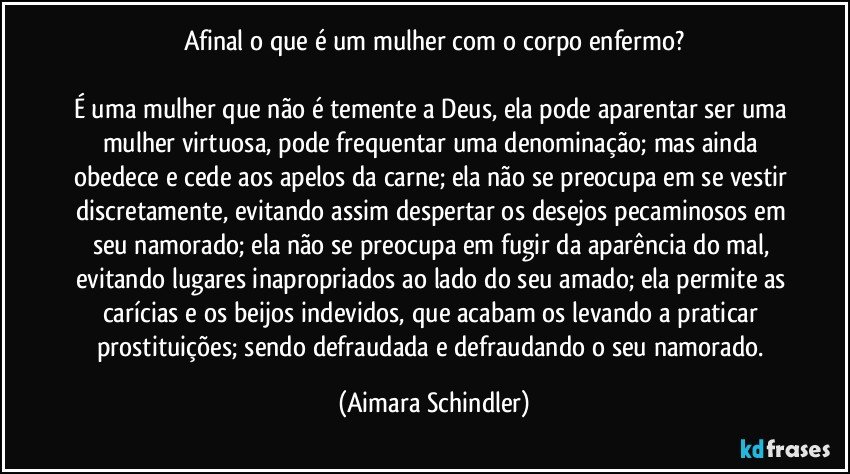 Afinal o que é um mulher com o corpo enfermo?

É uma mulher que não é temente a Deus, ela pode aparentar ser uma mulher virtuosa, pode frequentar uma denominação; mas ainda obedece e cede aos apelos da carne; ela não se preocupa em se vestir discretamente, evitando assim despertar os desejos pecaminosos em seu namorado; ela não se preocupa em fugir da aparência do mal, evitando lugares inapropriados ao lado do seu amado; ela permite as carícias e os beijos indevidos, que acabam os levando a praticar prostituições; sendo defraudada e defraudando o seu namorado. (Aimara Schindler)