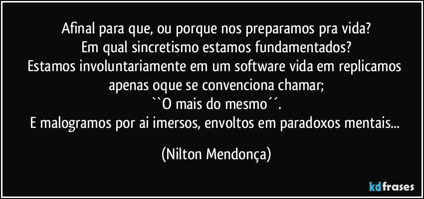 Afinal para que, ou porque nos preparamos pra vida?
Em qual sincretismo estamos fundamentados?
Estamos involuntariamente em um software vida em replicamos apenas oque se convenciona chamar;
``O mais do mesmo´´.
E malogramos por ai imersos, envoltos em paradoxos mentais... (Nilton Mendonça)