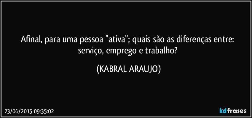 Afinal, para uma pessoa "ativa"; quais são as diferenças entre: serviço, emprego e trabalho? (KABRAL ARAUJO)