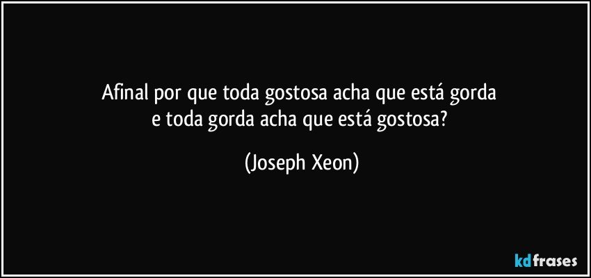 Afinal por que toda gostosa acha que está gorda 
e toda gorda acha que está gostosa? (Joseph Xeon)