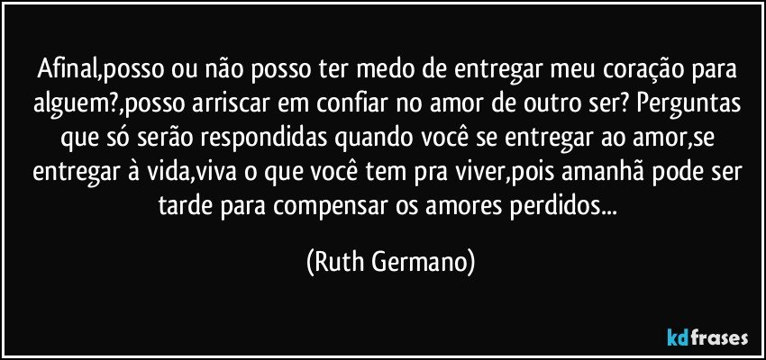 Afinal,posso ou não posso ter medo de entregar meu coração para alguem?,posso arriscar em confiar no amor de outro ser? Perguntas que só serão respondidas quando você se entregar ao amor,se entregar à vida,viva o que você tem pra viver,pois amanhã pode ser tarde para compensar os amores perdidos... (Ruth Germano)