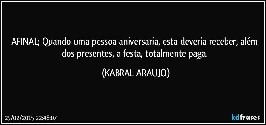 AFINAL; Quando uma pessoa aniversaria, esta deveria receber, além dos presentes, a festa, totalmente paga. (KABRAL ARAUJO)