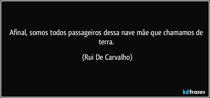 Afinal, somos todos passageiros dessa nave mãe que chamamos de terra. (Rui De Carvalho)