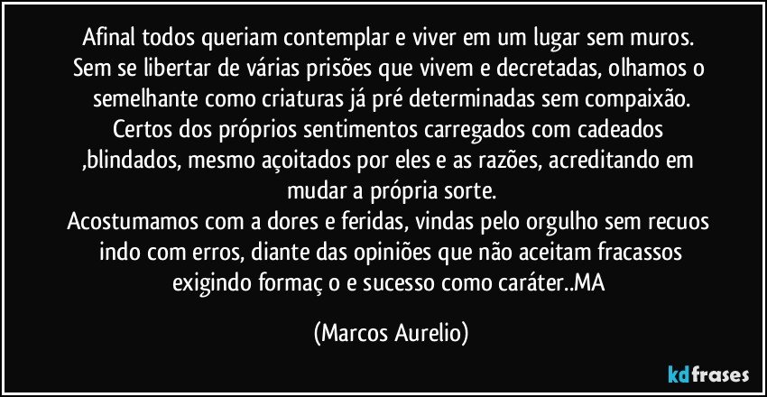 Afinal todos queriam contemplar e viver em um lugar sem muros. Sem se libertar de várias prisões que vivem  e decretadas, olhamos o semelhante como criaturas já pré determinadas sem compaixão.
Certos dos próprios sentimentos carregados com cadeados ,blindados,  mesmo açoitados por eles e as razões, acreditando em mudar a própria sorte.
Acostumamos com a dores e feridas, vindas pelo orgulho sem recuos  indo com erros, diante das opiniões que não aceitam fracassos exigindo formaçāo e sucesso como caráter..MA (Marcos Aurelio)