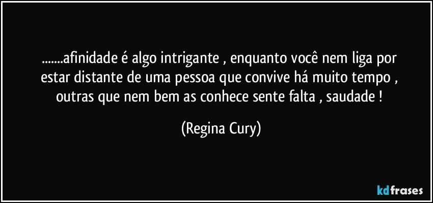 ...afinidade  é algo  intrigante   ,  enquanto  você  nem liga por estar distante   de   uma pessoa  que convive há muito tempo  ,   outras   que   nem bem   as   conhece   sente   falta ,  saudade ! (Regina Cury)