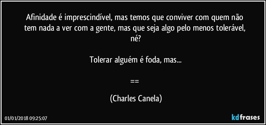 Afinidade é imprescindível, mas temos que conviver com quem não tem nada a ver com a gente, mas que seja algo pelo menos tolerável, né?

Tolerar alguém é foda, mas...

== (Charles Canela)