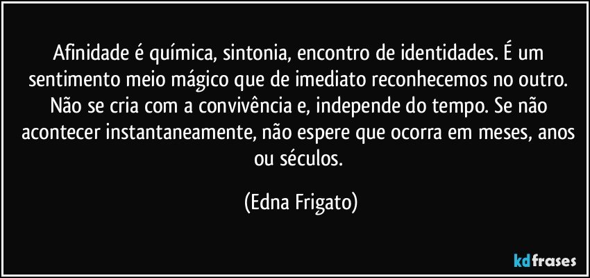 Afinidade é química, sintonia, encontro de identidades. É um sentimento meio mágico que de imediato reconhecemos no outro. Não se cria com a convivência e, independe do tempo.  Se não acontecer instantaneamente, não espere que ocorra em meses, anos ou séculos. (Edna Frigato)