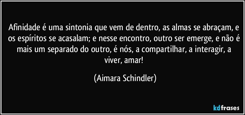 Afinidade é uma sintonia que vem de dentro, as almas se abraçam, e os espíritos se acasalam; e nesse encontro, outro ser emerge, e não é mais um separado do outro, é nós, a compartilhar, a interagir, a viver, amar! (Aimara Schindler)