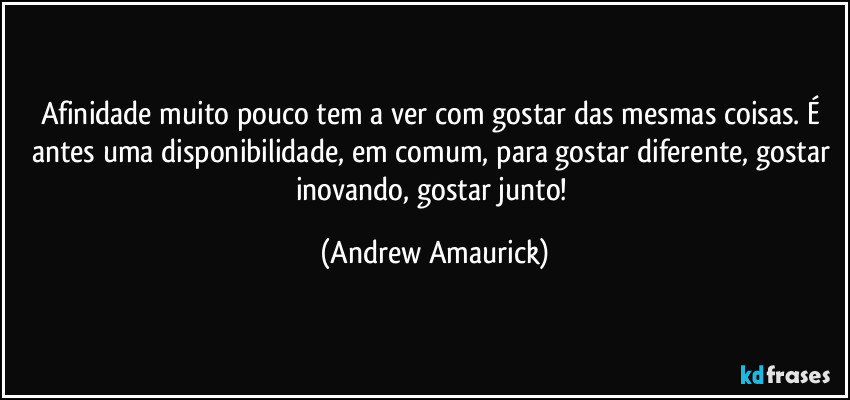 Afinidade muito pouco tem a ver com gostar das mesmas coisas. É antes uma disponibilidade, em comum, para gostar diferente, gostar inovando, gostar junto! (Andrew Amaurick)