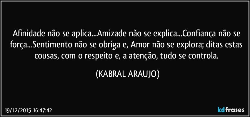 Afinidade não se aplica...Amizade não se explica...Confiança não se força...Sentimento não se obriga e, Amor não se explora; ditas estas cousas, com o respeito e, a atenção, tudo se controla. (KABRAL ARAUJO)