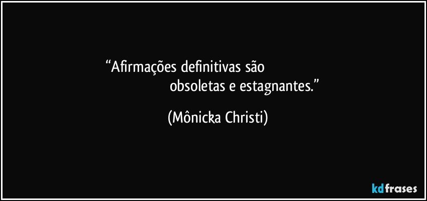 “Afirmações definitivas são                                                                                                                            obsoletas e estagnantes.” (Mônicka Christi)