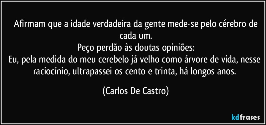 ⁠Afirmam que a idade verdadeira da gente mede-se pelo cérebro de cada um.
Peço perdão às doutas opiniões:
Eu, pela medida do meu cerebelo já velho como árvore de vida, nesse raciocínio, ultrapassei os cento e trinta, há longos anos. (Carlos De Castro)