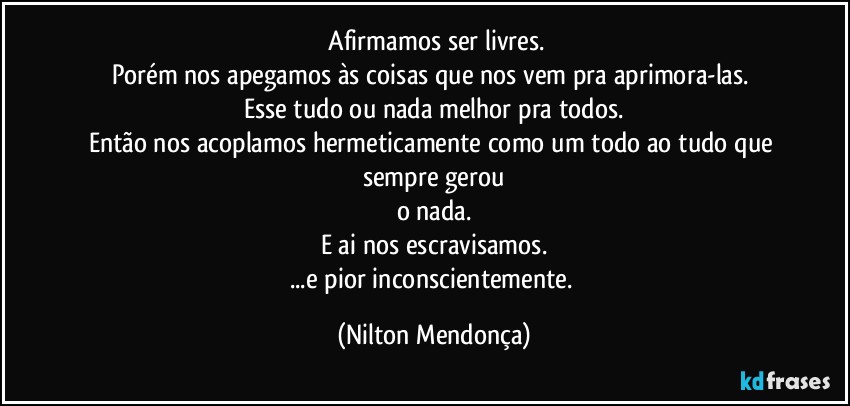 ⁠Afirmamos ser livres.
Porém nos apegamos às coisas que nos vem pra aprimora-las. 
Esse tudo ou nada melhor pra todos.
Então nos acoplamos hermeticamente como um todo ao tudo que sempre gerou
o nada.
E ai nos escravisamos.
...e pior inconscientemente. (Nilton Mendonça)