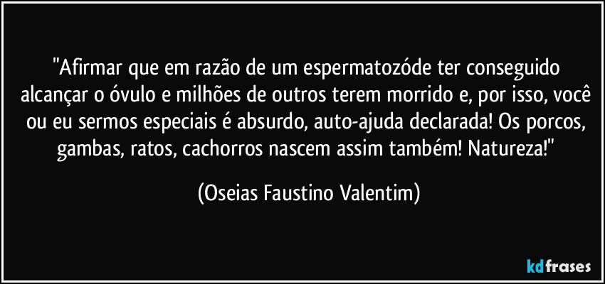 "Afirmar que em razão de um espermatozóde ter conseguido alcançar o óvulo e milhões de outros terem morrido e, por isso, você ou eu sermos especiais é absurdo, auto-ajuda declarada! Os porcos, gambas, ratos, cachorros nascem assim também! Natureza!" (Oseias Faustino Valentim)