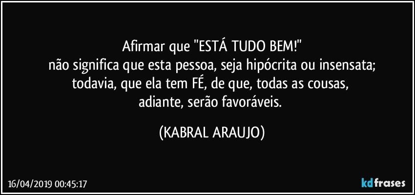 Afirmar que "ESTÁ TUDO BEM!"
não significa que esta pessoa, seja hipócrita ou insensata;
todavia, que ela tem FÉ, de que, todas as cousas, 
adiante, serão favoráveis. (KABRAL ARAUJO)