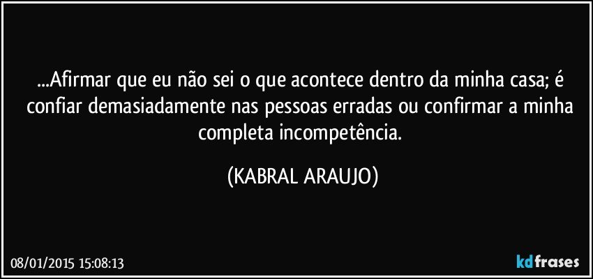 ...Afirmar que eu não sei o que acontece dentro da minha casa; é confiar demasiadamente nas pessoas erradas ou confirmar a minha completa incompetência. (KABRAL ARAUJO)