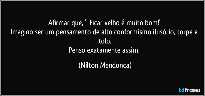 Afirmar que, " Ficar velho é muito bom!"
Imagino ser um pensamento de alto conformismo ilusório, torpe e tolo.
Penso exatamente assim. (Nilton Mendonça)