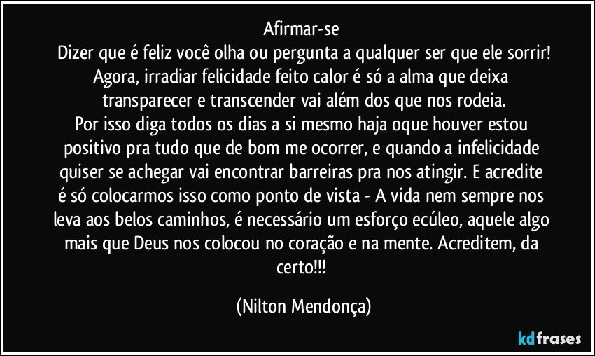 Afirmar-se 
Dizer que é feliz você olha ou pergunta a qualquer ser que ele sorrir!
Agora, irradiar felicidade feito calor é só a alma que deixa transparecer e transcender vai além dos que nos rodeia.
Por isso diga todos os dias a si mesmo haja oque houver estou positivo pra tudo que de bom me ocorrer, e quando a infelicidade quiser se achegar vai encontrar barreiras pra nos atingir.   E acredite é só colocarmos isso como ponto de vista - A vida nem sempre nos leva aos belos caminhos, é necessário um esforço ecúleo, aquele algo mais que Deus nos colocou no coração e na mente. Acreditem, da certo!!! (Nilton Mendonça)