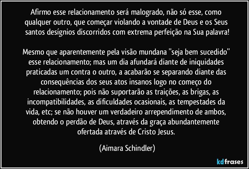 Afirmo esse relacionamento será malogrado, não só esse, como qualquer outro, que começar violando a vontade de Deus e os Seus santos desígnios discorridos com extrema perfeição na Sua palavra!

Mesmo que aparentemente  pela visão mundana ''seja bem sucedido'' esse relacionamento;  mas um dia afundará diante de iniquidades praticadas um contra o outro, a acabarão se separando diante das consequências dos seus atos insanos logo no começo do relacionamento; pois não suportarão as traições, as brigas, as incompatibilidades,  as dificuldades ocasionais, as tempestades da vida, etc; se não houver um verdadeiro arrependimento de ambos, obtendo o perdão de Deus, através da graça abundantemente ofertada através de Cristo Jesus. (Aimara Schindler)