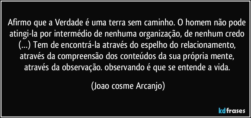 Afirmo que a Verdade é uma terra sem caminho. O homem não pode atingi-la por intermédio de nenhuma organização, de nenhum credo (…) Tem de encontrá-la através do espelho do relacionamento, através da compreensão dos conteúdos da sua própria mente, através da observação. observando é que se entende a vida. (Joao cosme Arcanjo)