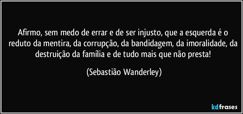 Afirmo, sem medo de errar e de ser injusto, que a esquerda é o reduto da mentira, da corrupção, da bandidagem, da imoralidade, da destruição da família e de tudo mais que não presta! (Sebastião Wanderley)