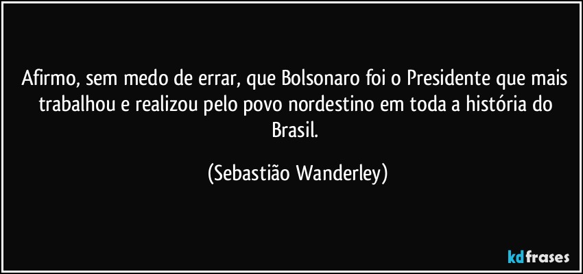 Afirmo, sem medo de errar, que Bolsonaro foi o Presidente que mais trabalhou e realizou pelo povo nordestino em toda a história do Brasil. (Sebastião Wanderley)
