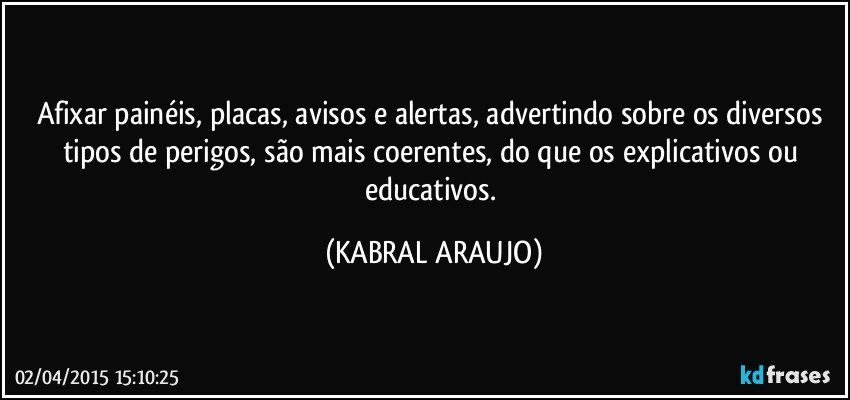 Afixar painéis, placas, avisos e alertas,  advertindo sobre os diversos tipos de perigos, são mais coerentes, do que os explicativos ou educativos. (KABRAL ARAUJO)